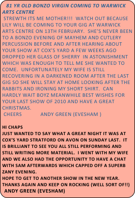 81 YR OLD BONZO VIRGIN COMING TO WARWICK ARTS CENTRE
 Strewth its me mother!!!  Watch out because Lily will be coming to your gig at Warwick Arts Centre on 13th February.  She’s never been to a Bonzo evening of mayhem and cutlery percussion before and after hearing about your show at Cox’s Yard a few weeks ago dropped her glass of sherry  in astonishment which was enough to tell me she wanted to come.  Unfortunately my wife is still recovering in a darkened room after the last  gig so she will stay at home looking after the rabbits and ironing my short shirt.  Can hardly wait boyz meanwhile best wishes for your last show of 2010 and have a great Christmas.
 Cheers             Andy Green (Evesham )

Hi chaps
Just wanted to say what a great night it was at Cox’s Yard Stratford on Avon on Sunday last.  It is brilliant to see you all still performing and still writing more material.  I went with my wife and we also had the opportunity to have a chat with Sam afterwards which capped off a superb zany evening.  
Hope to get to another show in the new year.
Thanks again and keep on rocking (well sort of!!)         Andy Green (Evesham)