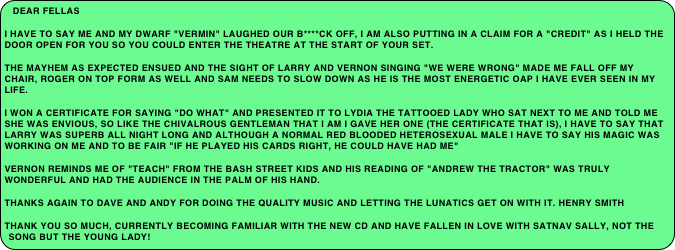 Dear Fellas
I have to say me and my dwarf "Vermin" laughed our b****ck off, I am also putting in a claim for a "credit" as I held the door open for you so you could enter the theatre at the start of your set.
The mayhem as expected ensued and The sight of Larry and Vernon singing "We were wrong" made me fall off my chair, Roger on top form as well and Sam needs to slow down as he is the most energetic OAP I have ever seen in my life.
I won a certificate for saying "Do What" and presented it to Lydia The Tattooed lady who sat next to me and told me she was envious, so like the chivalrous gentleman that I am I gave her one (the certificate that is), I have to say that Larry was superb all night long and although a normal red blooded heterosexual male I have to say his magic was working on me and to be fair "if he played his cards right, he could have had me"
Vernon reminds me of "Teach" from the Bash Street Kids and his reading of "Andrew the Tractor" was truly wonderful and had the audience in the palm of his hand.
Thanks again to Dave and Andy for doing the quality music and letting the lunatics get on with it. HENRY SMITH
THank you so much, currently becoming familiar with the new CD and have fallen in love with Satnav Sally, not the song but the young lady!
