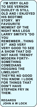 I'm very glad to see Vernon Dudley is still old and I enjoyed his bedtime story.  My favourite moment of the night was Legs Larry Smith's "Do you remember...things?"  And very very good to see a show that did not have trendy modern forty-something comedians hogging the limelight.  They're no good you know. I look for things that don't have Stephen Fry in them.  

regards 
John A W Lock  
