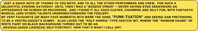 Just a quick note of thanks to you both, and to all the other performers and crew,  for such a delightful evening Saturday. Until then I was a "Bonzos virgin" -- never having even seen/heard an appearance on screen or recording,  And I found it all such clever, charming and silly fun, with fantastic musical (and other) talents underneath/behind the foolery.
My very favourite (of many fave moments) bits were the song "PUNK-TUATION" and seeing SAM pretending to be a ventriloquist's dummy.  Also loved the "Rolf Harris"-type sketch/ bit, where the "random daubs" of white paint on black background turned out to be an
obvious [good likeness] self-portrait!  Now that's what I call art.
But it was all great -- and David, Bob, Ann H, Ann G, and Bill thought so too.