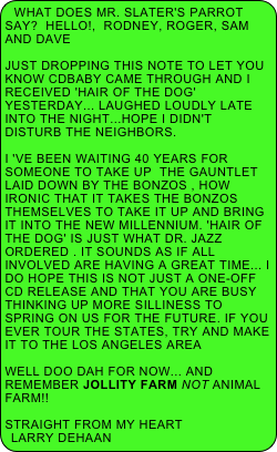 What does Mr. Slater's parrot say?  HELLO!,  Rodney, Roger, Sam and Dave

Just dropping this note to let you know cdbaby came through and I received 'Hair of the Dog' yesterday... Laughed loudly late into the night...hope I didn't disturb the neighbors.

I 've been waiting 40 years for someone to take up  the gauntlet laid down by the Bonzos , how ironic that it takes the Bonzos themselves to take it up and bring it into the new millennium. 'Hair of the Dog' is just what Dr. Jazz ordered . It sounds as if all involved are having a great time... I do hope this is not just a one-off cd release and that you are busy thinking up more silliness to spring on us for the future. If you ever tour the states, try and make it to the Los Angeles area 

Well Doo Dah for now... and remember Jollity Farm NOT Animal Farm!!

Straight From My Heart
Larry DeHaan