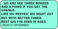 Go and see Three Bonzos and a Piano if you get the chance. Like Vic Reeves' Big Night Out but with better tunes. Best gig I've seen in ages. rusty spanner