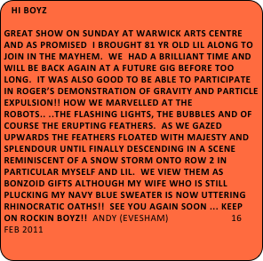 Hi Boyz
 
Great show on Sunday at Warwick Arts Centre and as promised  I brought 81 yr old Lil along to join in the mayhem.  We  had a brilliant time and will be back again at a future gig before too long.  It was also good to be able to participate in Roger’s demonstration of gravity and particle expulsion!! How we marvelled at the robots.. ..the flashing lights, the bubbles and of course the erupting feathers.  As we gazed upwards the feathers floated with majesty and splendour until finally descending in a scene reminiscent of a snow storm onto Row 2 in particular myself and Lil.  We view them as Bonzoid gifts although my wife who is still plucking my navy blue sweater is now uttering rhinocratic oaths!!  See you again soon ... keep on rockin boyz!!  andy (Evesham)                        16 feb 2011