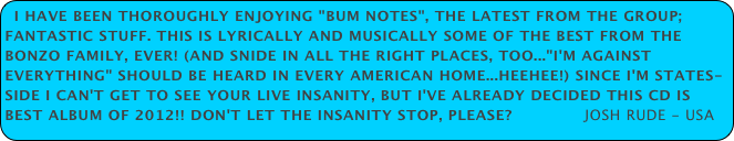 I have been thoroughly enjoying "Bum Notes", the latest from the group; fantastic stuff. This is lyrically and musically some of the best from the Bonzo family, EVER! (And snide in all the right places, too..."I'm Against Everything" should be heard in every American home...heehee!) Since I'm States-side I can't get to see your live insanity, but I've already decided this CD is Best Album of 2012!! Don't let the insanity stop, please?              Josh Rude - USA