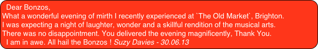 Dear Bonzos,
What a wonderful evening of mirth I recently experienced at `The Old Market`, Brighton.
I was expecting a night of laughter, wonder and a skillful rendition of the musical arts.
There was no disappointment. You delivered the evening magnificently, Thank You.
I am in awe. All hail the Bonzos ! Suzy Davies - 30.06.13
 
