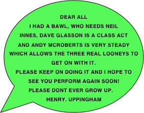  Dear All
I had a bawl, who needs Neil Innes, dave Glasson is a class act and Andy McRoberts is very steady which allows the three real Looneys to get on with it.
Please keep on doing it and I hope to see you perform again soon!
Please dont ever grow up.
Henry. uppingham