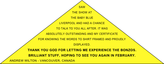 Saw the show at the Baby Blue Liverpool and had a chance to talk to you all after. It was absolutely outstanding and my certificate for knowing the words to Shirt framed and proudly displayed. 
Thank you God for letting me experience the Bonzos.
Brilliant stuff, hoping to see you again in February.
Andrew Wilton - vancouver, canada