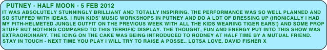 putney - half moon - 5 feb 2012
It was absolutely stunningly brilliant and totally inspiring. The performance was so well planned and so stuffed with ideas. I run kids' music workshops in Putney and do a lot of dressing up (ironically I had my pith-helmeted jungle outfit on the previous week with all the kids wearing tiger ears!) and some prop stuff but nothing compared to this terrific display. The thought, fun and energy put into this show was extraordinary. The icing on the cake was being introduced to Rodney at half time by a mutual friend. Stay in touch - next time you play I will try to raise a posse.. Lotsa love. David fisher x