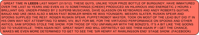 Great time in Leeds last night (31/3/12). These guys, unlike your prize bottle of Burgundy, have immatured over the last 50 years and even as 70 somethings [CHEEK!] produced an hilarious and energetic 2 hours + brilliant gig. Under-pinned by 2 superb musicians, Dave Glasson on keyboards and Andy Roberts guitar, banjo and uke (was also a mean fast bowler when he was younger). Messrs Slater, Ruskin Spear and Spoons supplied the rest. Roger Ruskin Spear, puppet/robot master, took on most of the lead but did it in his own way not attempting to mimic Viv, but for me, for the virtuoso performance on spoons and other antics, Sam Spoons stole the show. For those of you unfamiliar with the Bonzo's, it's a bit like 'the Goons go to Vaudeville', then again not. Great night and will definitely go see them again if I get the chance, makes me even more determined to get to see the 'Sir Henry at Rawlingson End' stage show. (facebook)