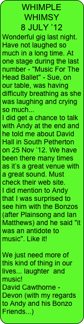 WHIMPLE WHIMSY                 8 JULY ’12
Wonderful gig last night. Have not laughed so much in a long time. At one stage during the last number - "Music For The Head Ballet" - Sue, on our table, was having difficulty breathing as she was laughing and crying so much...
I did get a chance to talk with Andy at the end and he told me about David Hall in South Petherton on 25 Nov ’12. We have been there many times as it’s a great venue with a great sound. Must check their web site.
I did mention to Andy that I was surprised to see him with the Bonzos (after Plainsong and Ian Matthews) and he said "it was an antidote to music". Like it!

We just need more of this kind of thing in our lives... laughter  and music!                        
David Cawthorne - Devon (with my regards to Andy and his Bonzo Friends...)
 